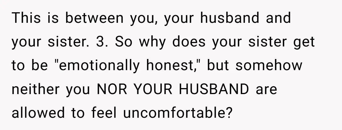 This is between you, your husband and your sister. 3. So why does your sister get to be "emotionally honest," but somehow neither you NOR YOUR HUSBAND are allowed to...