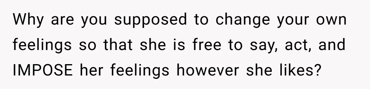 Why are you supposed to change your own feelings so that she is free to say, act, and IMPOSE her feelings however she likes?