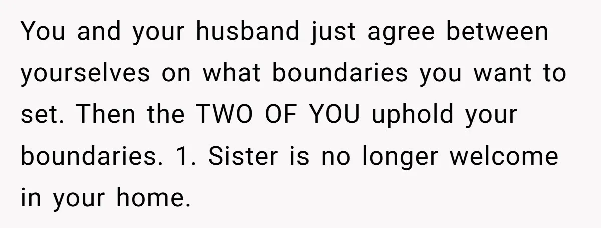 You and your husband just agree between yourselves on what boundaries you want to set. Then the TWO OF YOU uphold your boundaries. 1. Sister is no longer welcome in...
