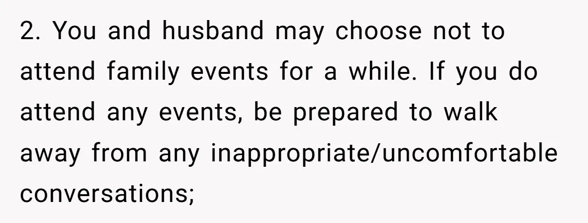 2. You and husband may choose not to attend family events for a while. If you do attend any events, be prepared to walk away from any inappropriate/uncomfortable conversations;