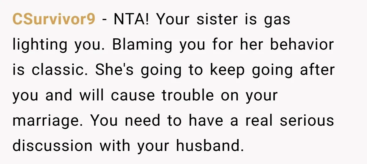 CSurvivor9 − NTA! Your sister is gas lighting you. Blaming you for her behavior is classic. She's going to keep going after you and will cause trouble on your marriage....