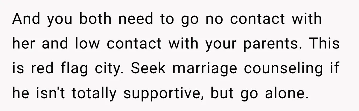 And you both need to go no contact with her and low contact with your parents. This is red flag city. Seek marriage counseling if he isn't totally supportive, but...