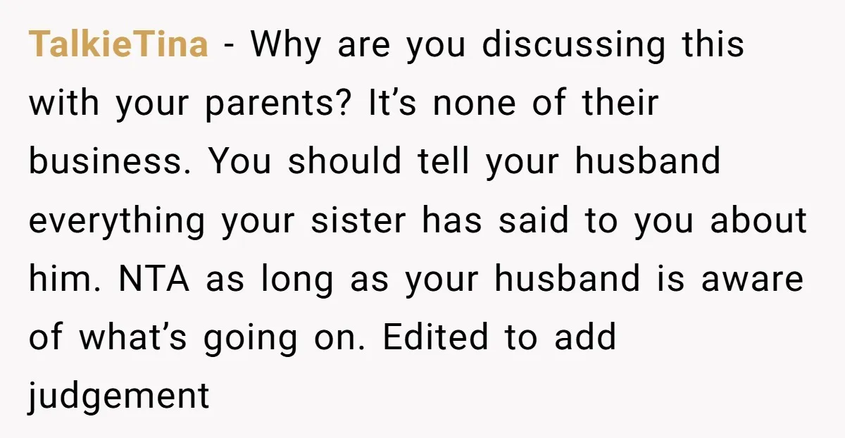 TalkieTina − Why are you discussing this with your parents? It’s none of their business. You should tell your husband everything your sister has said to you about him. NTA...