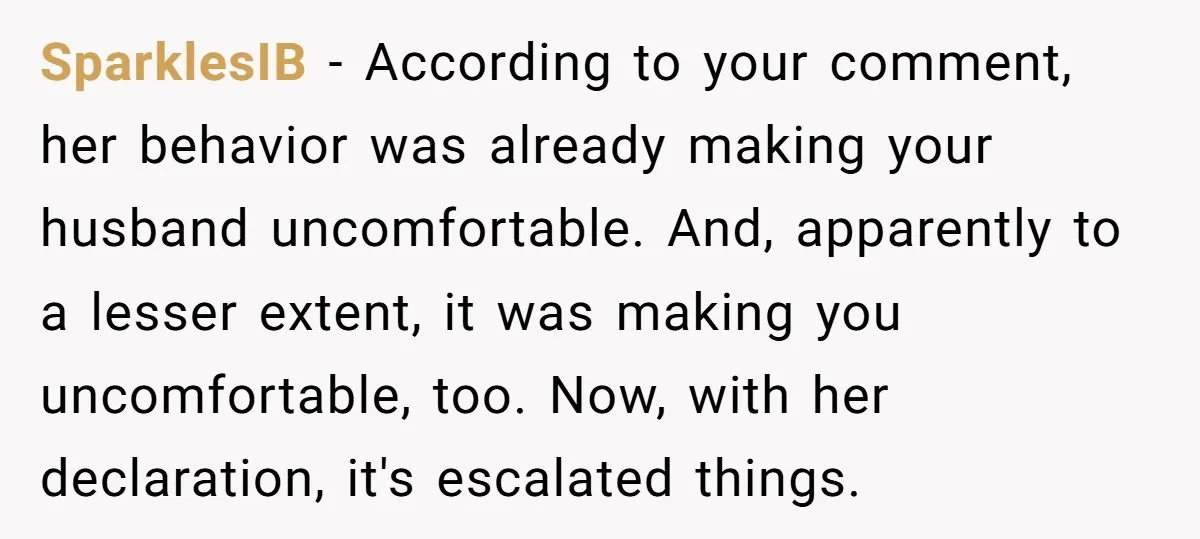 SparklesIB − According to your comment, her behavior was already making your husband uncomfortable. And, apparently to a lesser extent, it was making you uncomfortable, too. Now, with her declaration,...