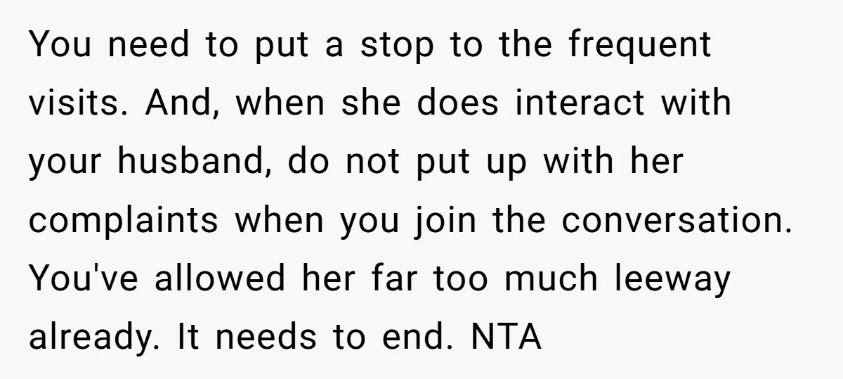 You need to put a stop to the frequent visits. And, when she does interact with your husband, do not put up with her complaints when you join the conversation....