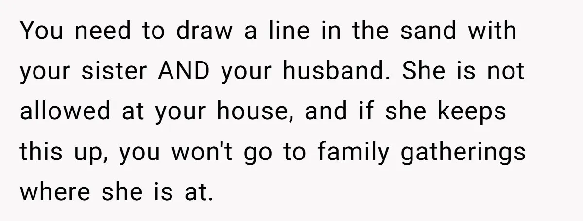 You need to draw a line in the sand with your sister AND your husband. She is not allowed at your house, and if she keeps this up, you won't...
