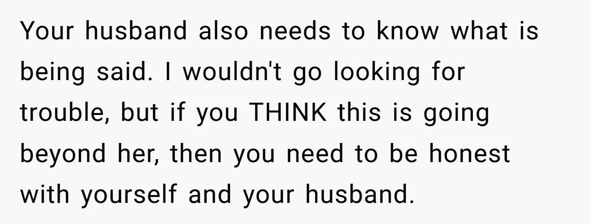 Your husband also needs to know what is being said. I wouldn't go looking for trouble, but if you THINK this is going beyond her, then you need to be...
