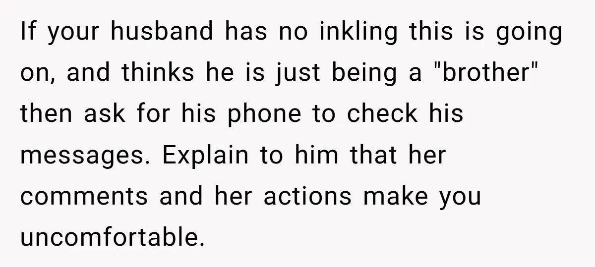 If your husband has no inkling this is going on, and thinks he is just being a "brother" then ask for his phone to check his messages. Explain to him...
