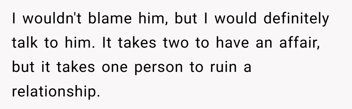 I wouldn't blame him, but I would definitely talk to him. It takes two to have an affair, but it takes one person to ruin a relationship.