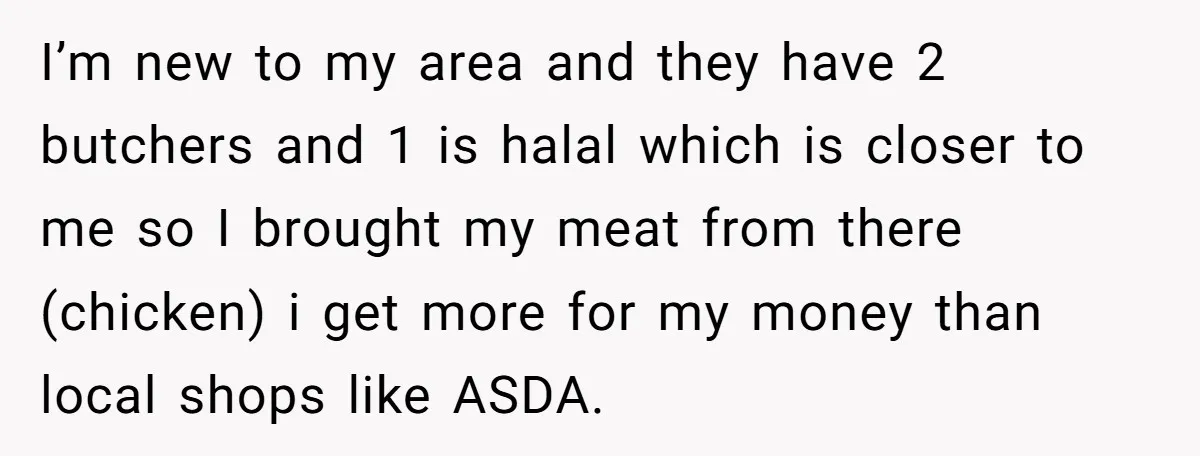I’m new to my area and they have 2 butchers and 1 is halal which is closer to me so I brought my meat from there (chicken) i get more...