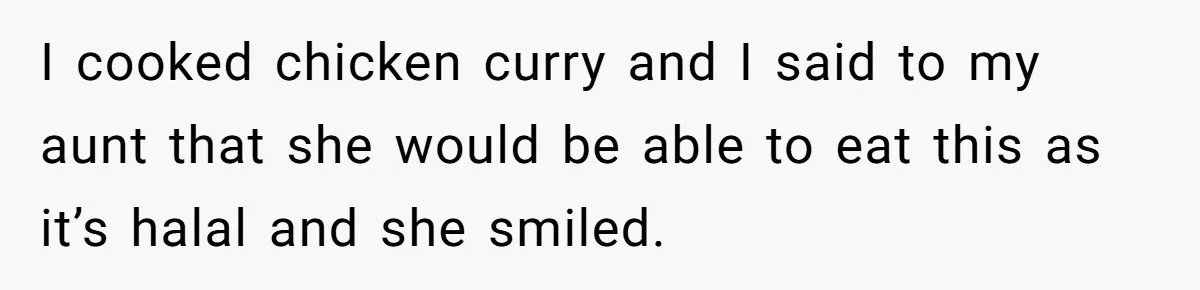 I cooked chicken curry and I said to my aunt that she would be able to eat this as it’s halal and she smiled.