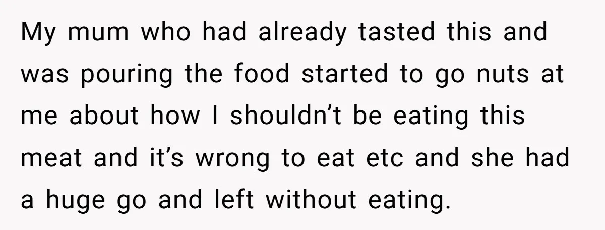 My mum who had already tasted this and was pouring the food started to go nuts at me about how I shouldn’t be eating this meat and it’s wrong to...