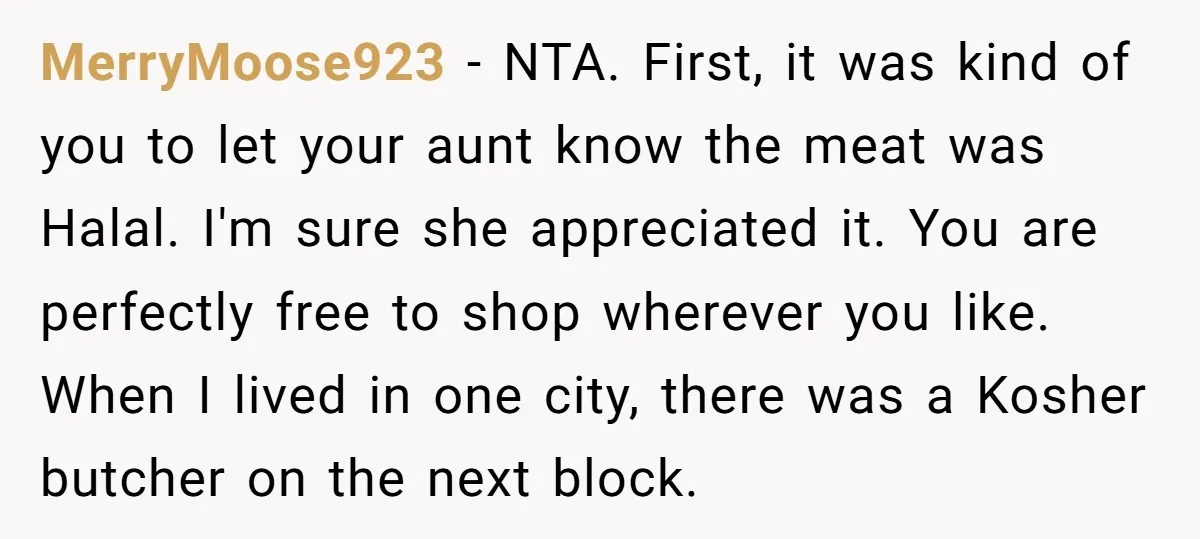 MerryMoose923 − NTA. First, it was kind of you to let your aunt know the meat was Halal. I'm sure she appreciated it. You are perfectly free to shop wherever...