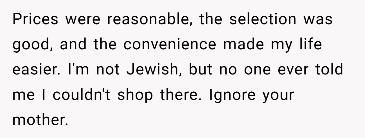 Prices were reasonable, the selection was good, and the convenience made my life easier. I'm not Jewish, but no one ever told me I couldn't shop there. Ignore your mother.