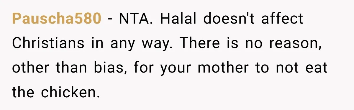 Pauscha580 − NTA. Halal doesn't affect Christians in any way. There is no reason, other than bias, for your mother to not eat the chicken.