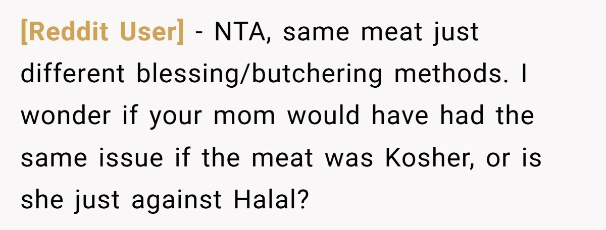 [Reddit User] − NTA, same meat just different blessing/butchering methods. I wonder if your mom would have had the same issue if the meat was Kosher, or is she just...