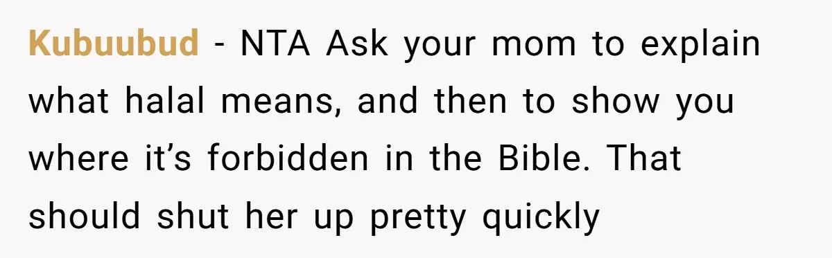 Kubuubud − NTA Ask your mom to explain what halal means, and then to show you where it’s forbidden in the Bible. That should shut her up pretty quickly