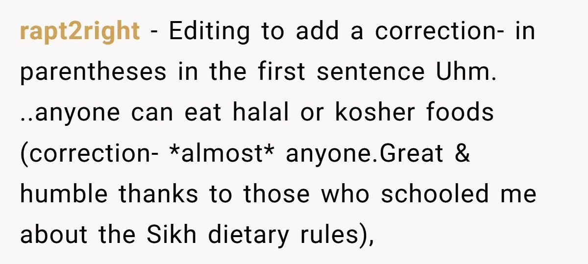 rapt2right − Editing to add a correction- in parentheses in the first sentence Uhm. ..anyone can eat halal or kosher foods (correction- *almost* anyone.Great & humble thanks to those who...