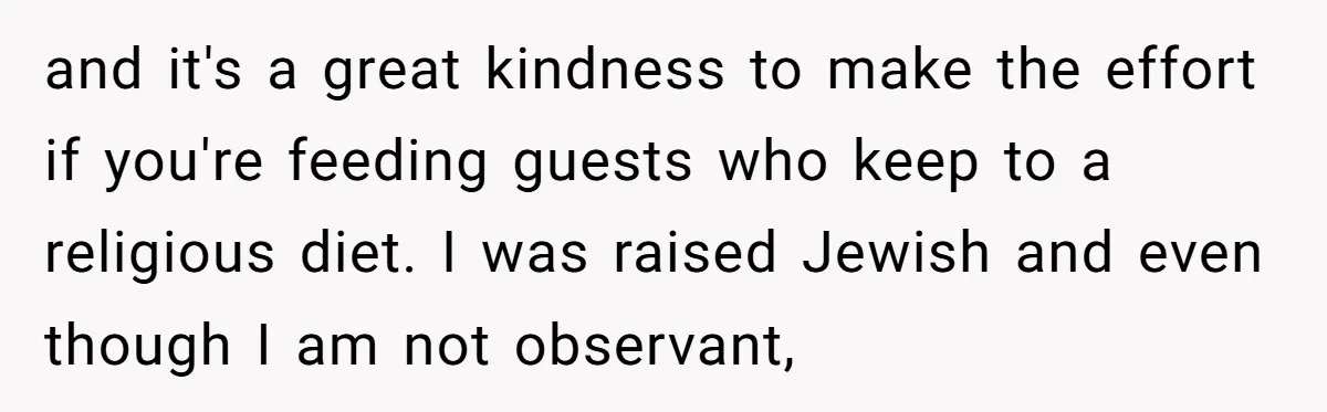 and it's a great kindness to make the effort if you're feeding guests who keep to a religious diet. I was raised Jewish and even though I am not observant,