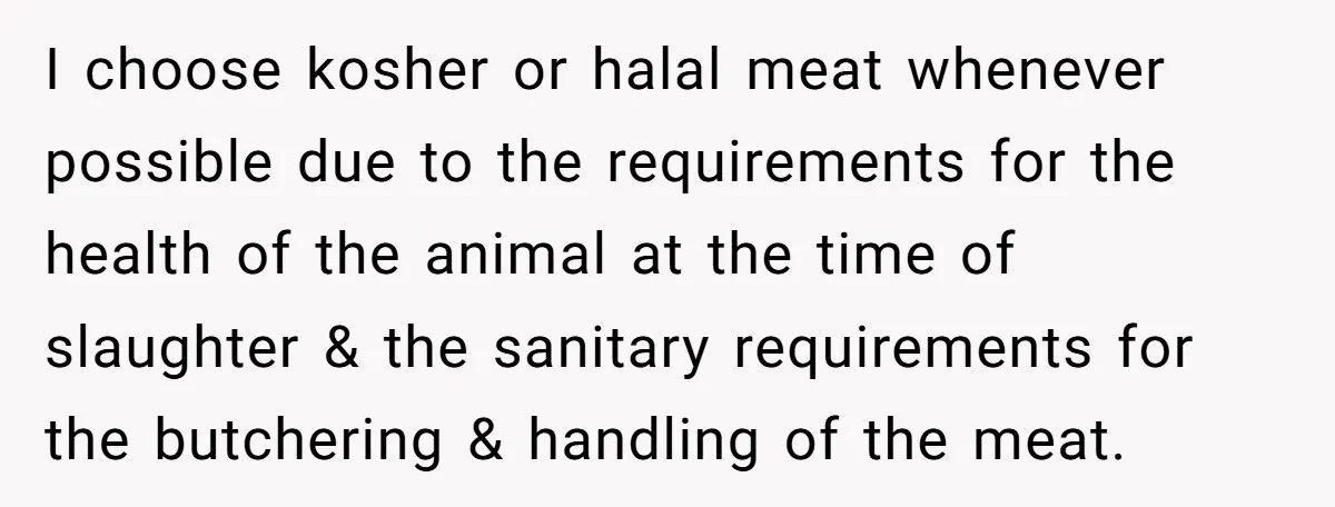I choose kosher or halal meat whenever possible due to the requirements for the health of the animal at the time of slaughter & the sanitary requirements for the butchering...