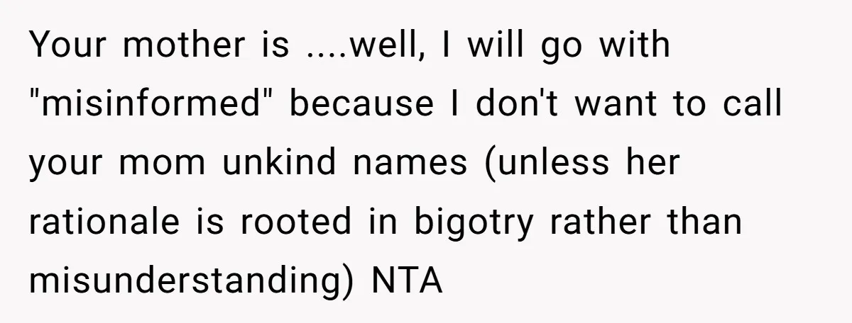Your mother is ....well, I will go with "misinformed" because I don't want to call your mom unkind names (unless her rationale is rooted in bigotry rather than misunderstanding) NTA