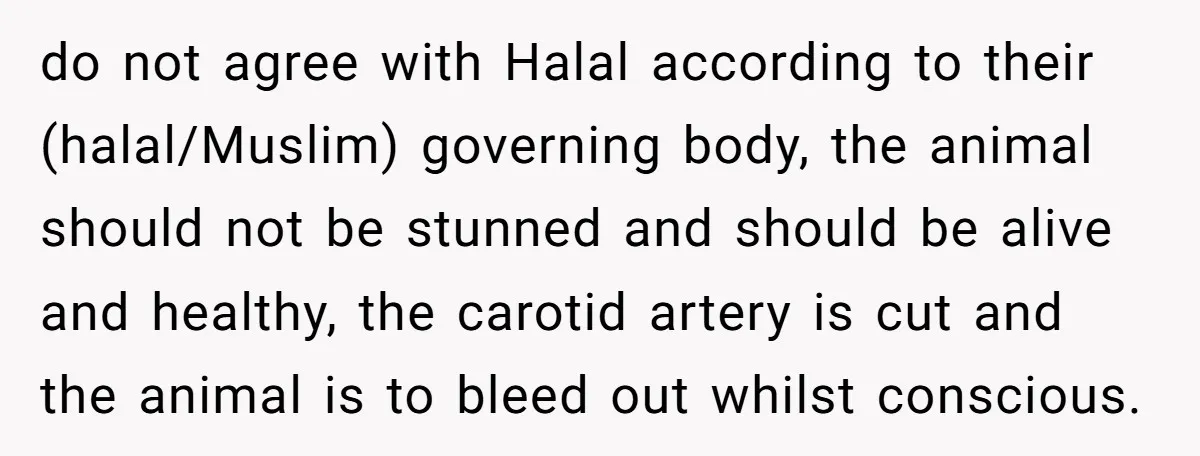 do not agree with Halal according to their (halal/Muslim) governing body, the animal should not be stunned and should be alive and healthy, the carotid artery is cut and the...