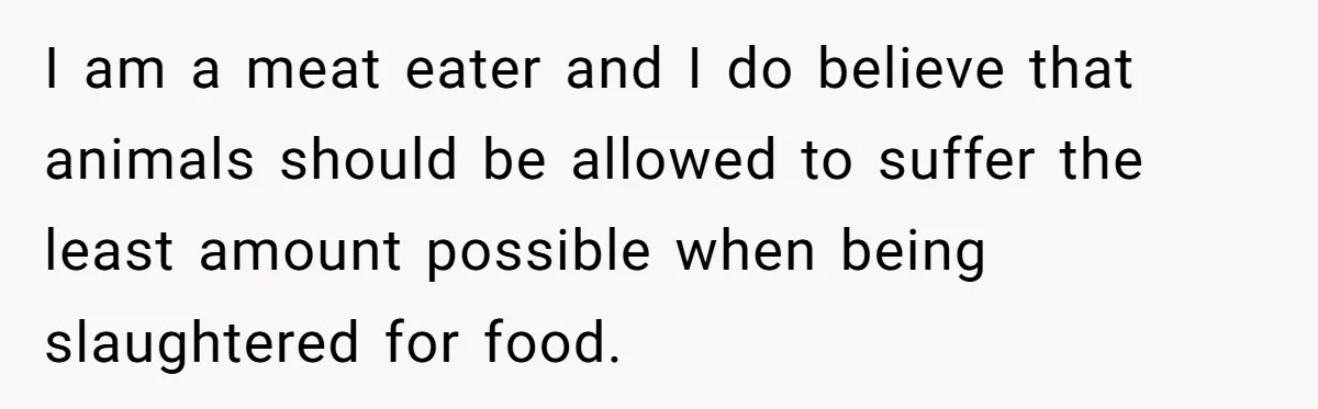I am a meat eater and I do believe that animals should be allowed to suffer the least amount possible when being slaughtered for food.