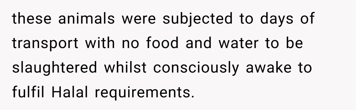 these animals were subjected to days of transport with no food and water to be slaughtered whilst consciously awake to fulfil Halal requirements.
