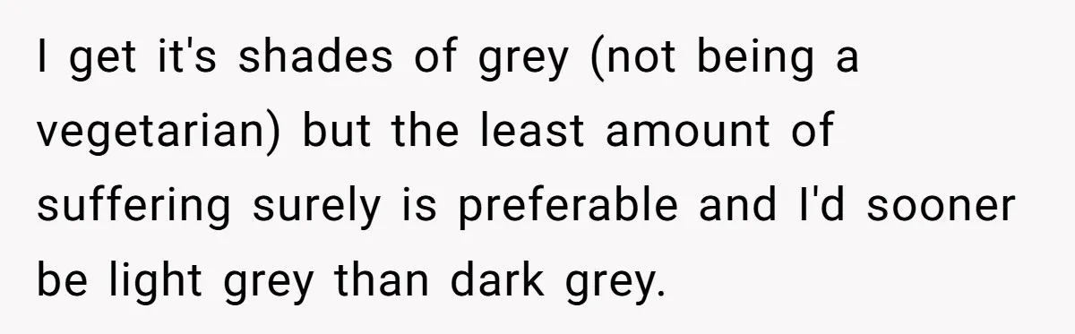 I get it's shades of grey (not being a vegetarian) but the least amount of suffering surely is preferable and I'd sooner be light grey than dark grey.
