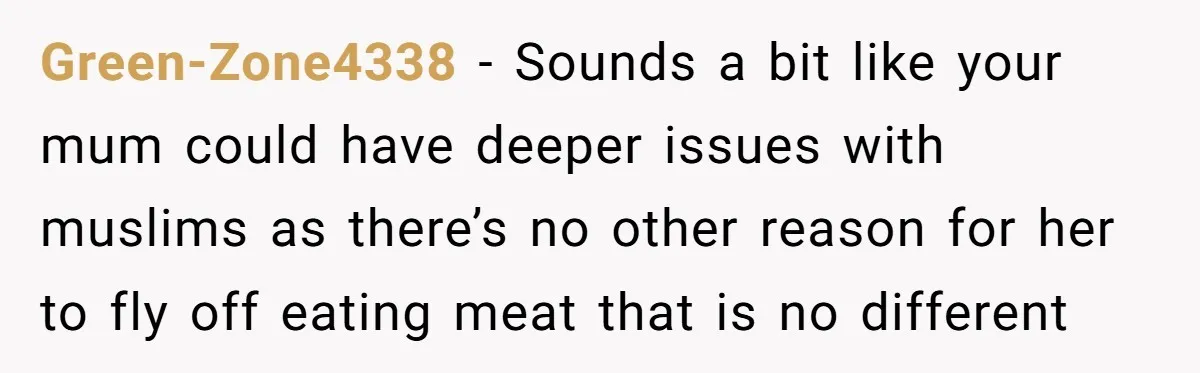 Green-Zone4338 − Sounds a bit like your mum could have deeper issues with muslims as there’s no other reason for her to fly off eating meat that is no different