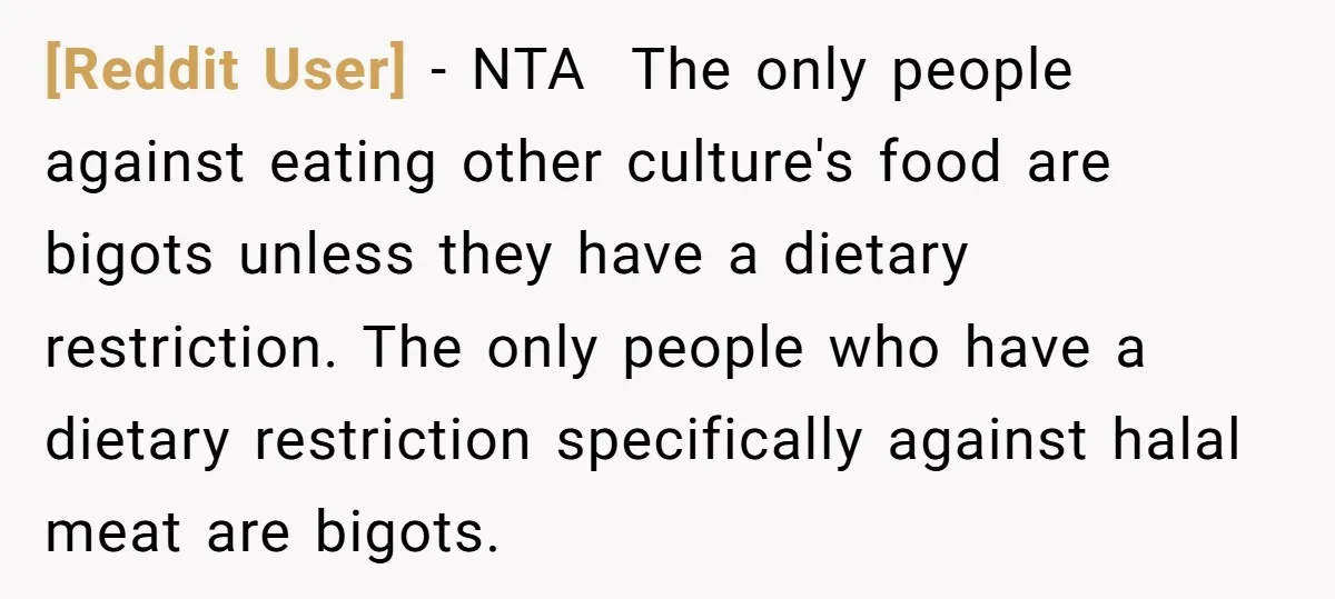 [Reddit User] − NTA ​ The only people against eating other culture's food are bigots unless they have a dietary restriction. The only people who have a dietary restriction specifically...