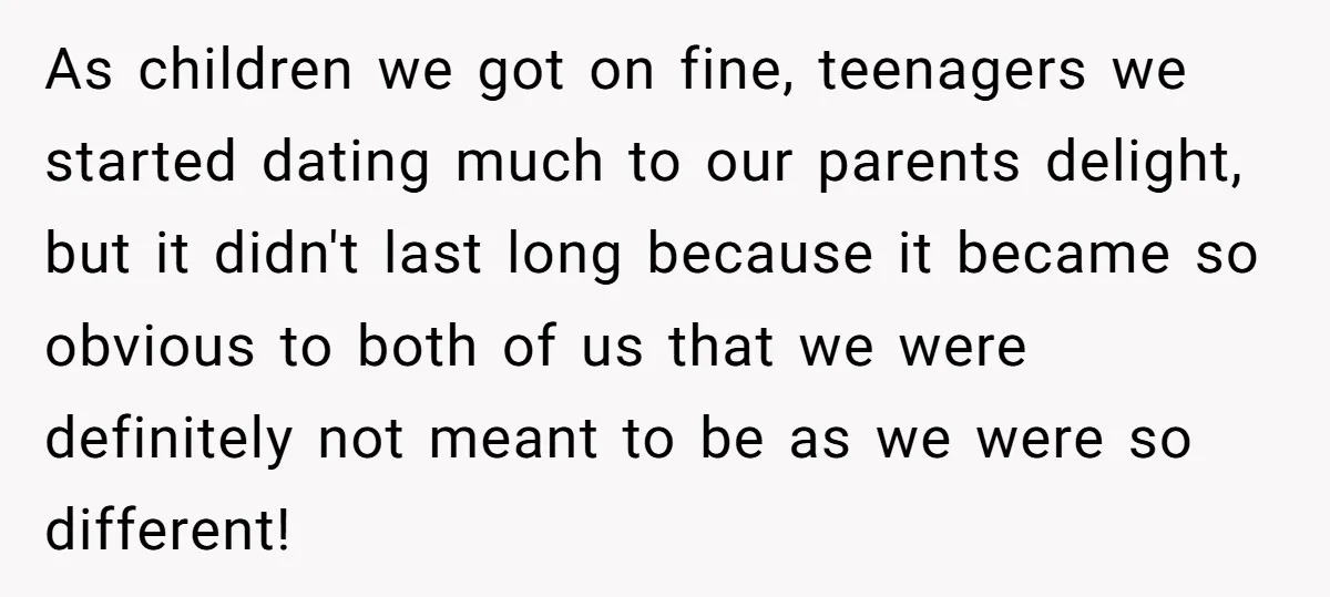 As children we got on fine, teenagers we started dating much to our parents delight, but it didn't last long because it became so obvious to both of us that...