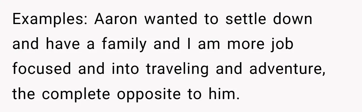 Examples: Aaron wanted to settle down and have a family and I am more job focused and into traveling and adventure, the complete opposite to him.