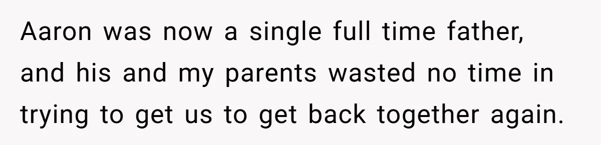 Aaron was now a single full time father, and his and my parents wasted no time in trying to get us to get back together again.