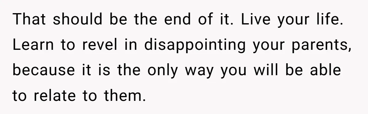 That should be the end of it. Live your life. Learn to revel in disappointing your parents, because it is the only way you will be able to relate to...