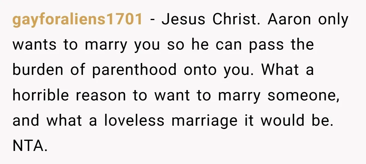 gayforaliens1701 − Jesus Christ. Aaron only wants to marry you so he can pass the burden of parenthood onto you. What a horrible reason to want to marry someone, and...