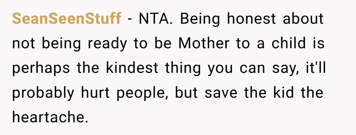 SeanSeenStuff − NTA. Being honest about not being ready to be Mother to a child is perhaps the kindest thing you can say, it'll probably hurt people, but save the...
