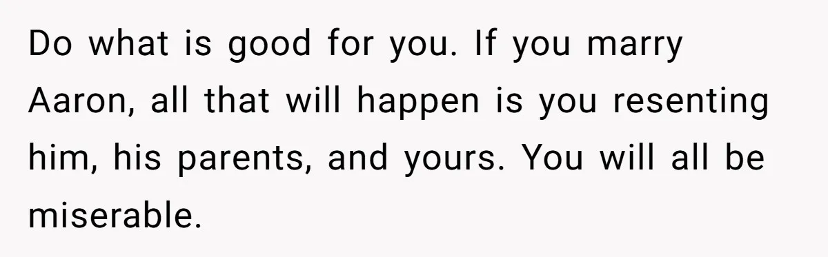 Do what is good for you. If you marry Aaron, all that will happen is you resenting him, his parents, and yours. You will all be miserable.