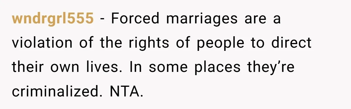 wndrgrl555 − Forced marriages are a violation of the rights of people to direct their own lives. In some places they’re criminalized. NTA.