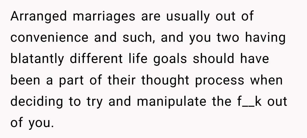 Arranged marriages are usually out of convenience and such, and you two having blatantly different life goals should have been a part of their thought process when deciding to try...