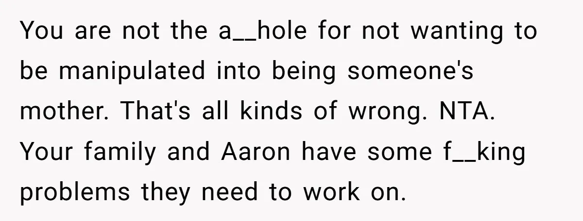You are not the a__hole for not wanting to be manipulated into being someone's mother. That's all kinds of wrong. NTA. Your family and Aaron have some f__king problems they...