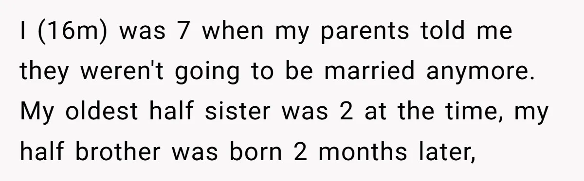 I (16m) was 7 when my parents told me they weren't going to be married anymore. My oldest half sister was 2 at the time, my half brother was born...
