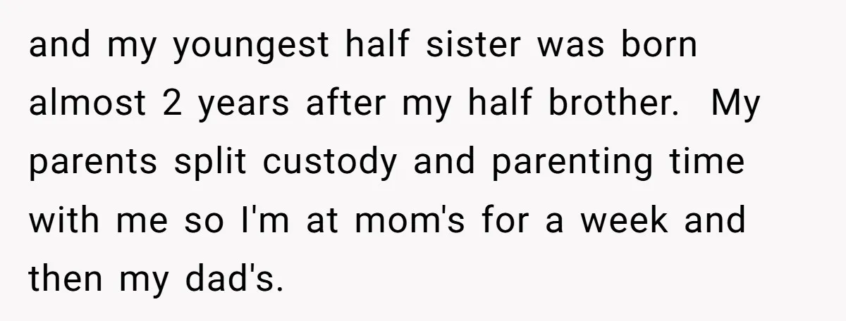 and my youngest half sister was born almost 2 years after my half brother. My parents split custody and parenting time with me so I'm at mom's for a week...