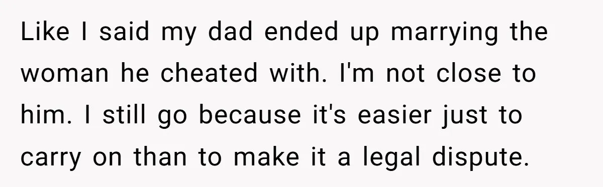 Like I said my dad ended up marrying the woman he cheated with. I'm not close to him. I still go because it's easier just to carry on than to...