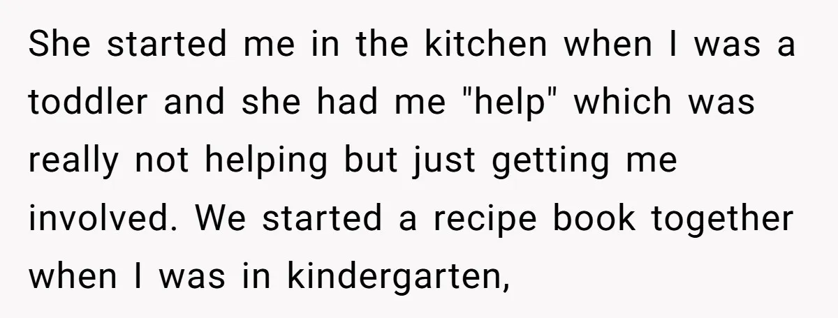 She started me in the kitchen when I was a toddler and she had me "help" which was really not helping but just getting me involved. We started a recipe...