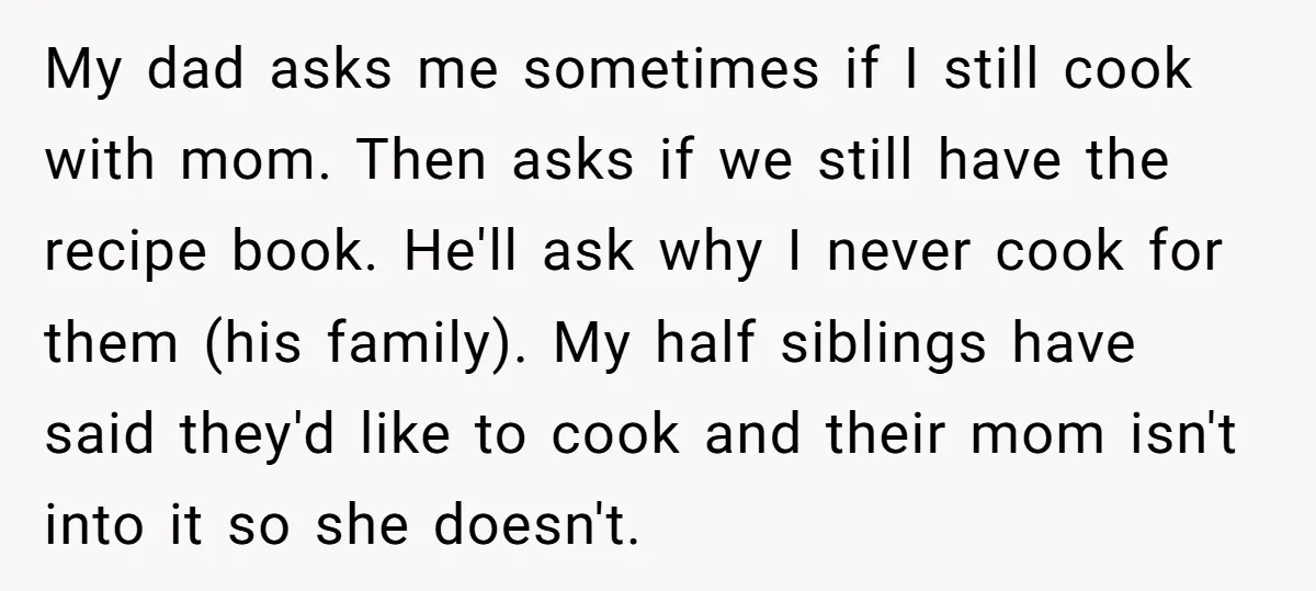 My dad asks me sometimes if I still cook with mom. Then asks if we still have the recipe book. He'll ask why I never cook for them (his family)....
