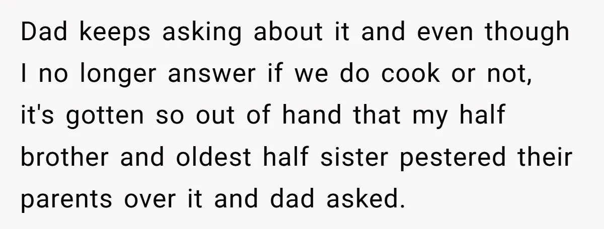 Dad keeps asking about it and even though I no longer answer if we do cook or not, it's gotten so out of hand that my half brother and oldest...