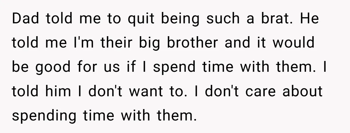 Dad told me to quit being such a brat. He told me I'm their big brother and it would be good for us if I spend time with them. I...
