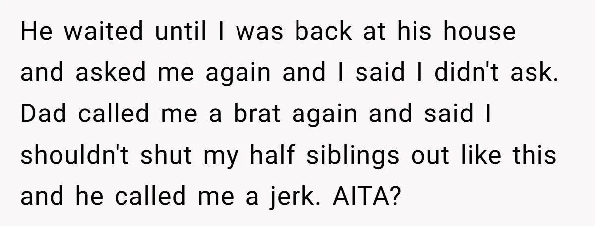 He waited until I was back at his house and asked me again and I said I didn't ask. Dad called me a brat again and said I shouldn't shut...