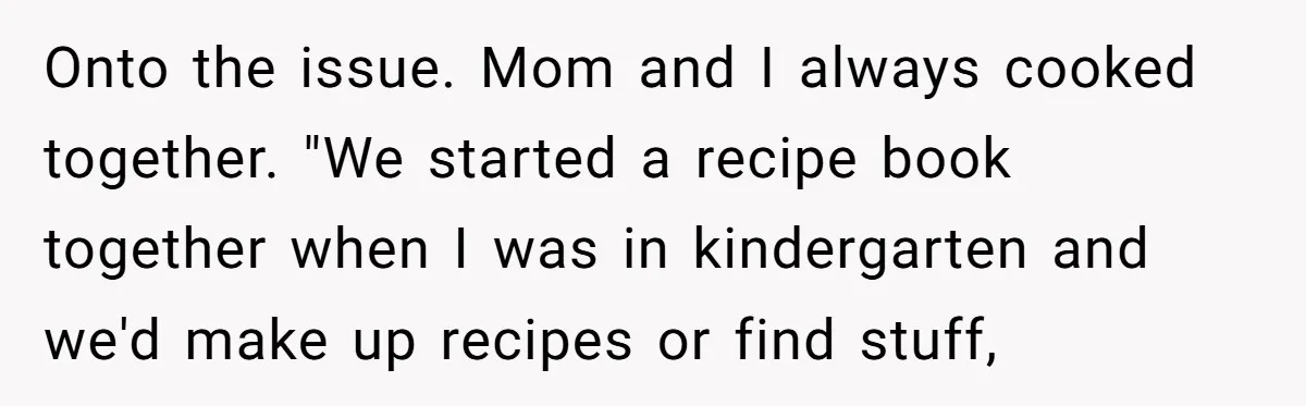 Onto the issue. Mom and I always cooked together. "We started a recipe book together when I was in kindergarten and we'd make up recipes or find stuff,